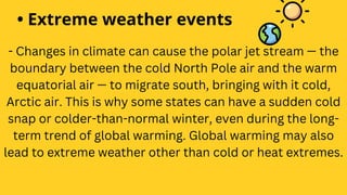 • Extreme weather events
- Changes in climate can cause the polar jet stream — the
boundary between the cold North Pole air and the warm
equatorial air — to migrate south, bringing with it cold,
Arctic air. This is why some states can have a sudden cold
snap or colder-than-normal winter, even during the long-
term trend of global warming. Global warming may also
lead to extreme weather other than cold or heat extremes.
 