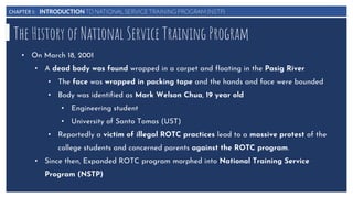 CHAPTER I: INTRODUCTION TO NATIONAL SERVICE TRAINING PROGRAM (NSTP)
The History of National Service Training Program
• On March 18, 2001
• A dead body was found wrapped in a carpet and floating in the Pasig River
• The face was wrapped in packing tape and the hands and face were bounded
• Body was identified as Mark Welson Chua, 19 year old
• Engineering student
• University of Santo Tomas (UST)
• Reportedly a victim of illegal ROTC practices lead to a massive protest of the
college students and concerned parents against the ROTC program.
• Since then, Expanded ROTC program morphed into National Training Service
Program (NSTP)
 