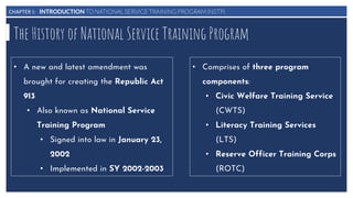 CHAPTER I: INTRODUCTION TO NATIONAL SERVICE TRAINING PROGRAM (NSTP)
The History of National Service Training Program
• A new and latest amendment was
brought for creating the Republic Act
913
• Also known as National Service
Training Program
• Signed into law in January 23,
2002
• Implemented in SY 2002-2003
• Comprises of three program
components:
• Civic Welfare Training Service
(CWTS)
• Literacy Training Services
(LTS)
• Reserve Officer Training Corps
(ROTC)
 