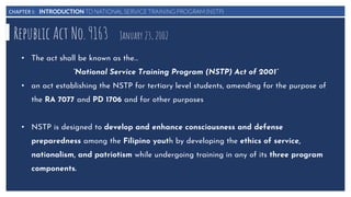 CHAPTER I: INTRODUCTION TO NATIONAL SERVICE TRAINING PROGRAM (NSTP)
Republic Act No. 9163 January 23, 2002
• The act shall be known as the…
“National Service Training Program (NSTP) Act of 2001”
• an act establishing the NSTP for tertiary level students, amending for the purpose of
the RA 7077 and PD 1706 and for other purposes
• NSTP is designed to develop and enhance consciousness and defense
preparedness among the Filipino youth by developing the ethics of service,
nationalism, and patriotism while undergoing training in any of its three program
components.
 