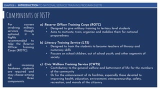 CHAPTER I: INTRODUCTION TO NATIONAL SERVICE TRAINING PROGRAM (NSTP)
Components of NSTP
a) Reserve Officer Training Corps (ROTC)
• Designed to give military training to tertiary level students
• Aims to motivate, train, organize and mobilize them for national
preparedness
b) Literacy Training Service (LTS)
• Designed to train the students to become teachers of literacy and
numeracy skills
• Focuses on school children, out of school youth, and other segments of
society
c) Civic Welfare Training Service (CWTS)
• Contributory to the general welfare and betterment of life for the members
of the community
• Or for the enhancement of its facilities, especially those devoted to
improving health, education, environment, entrepreneurship, safety,
recreation, and morals of the citizenry
For courses
involving military
services though
optional, it is
highly
recommended to
take the Reserve
Officer Training
Corps (ROTC).
All incoming
freshmen students
are required and
may choose among
the three
components.
 