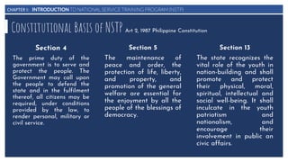 CHAPTER I: INTRODUCTION TO NATIONAL SERVICE TRAINING PROGRAM (NSTP)
Constitutional Basis of NSTP Art 2, 1987 Philippine Constitution
Section 4
The prime duty of the
government is to serve and
protect the people. The
Government may call upon
the people to defend the
state and in the fulfilment
thereof, all citizens may be
required, under conditions
provided by the law, to
render personal, military or
civil service.
Section 5
The maintenance of
peace and order, the
protection of life, liberty,
and property, and
promotion of the general
welfare are essential for
the enjoyment by all the
people of the blessings of
democracy.
Section 13
The state recognizes the
vital role of the youth in
nation-building and shall
promote and protect
their physical, moral,
spiritual, intellectual and
social well-being. It shall
inculcate in the youth
patriotism and
nationalism, and
encourage their
involvement in public an
civic affairs.
 