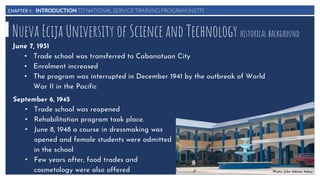 CHAPTER I: INTRODUCTION TO NATIONAL SERVICE TRAINING PROGRAM (NSTP)
Nueva Ecija University of Science and Technology historical background
June 7, 1931
• Trade school was transferred to Cabanatuan City
• Enrolment increased
• The program was interrupted in December 1941 by the outbreak of World
War II in the Pacific
September 6, 1945
• Trade school was reopened
• Rehabilitation program took place.
• June 8, 1948 a course in dressmaking was
opened and female students were admitted
in the school
• Few years after, food trades and
cosmetology were also offered Photo: John Adrian Adiaz
 