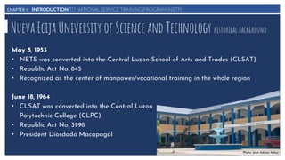 CHAPTER I: INTRODUCTION TO NATIONAL SERVICE TRAINING PROGRAM (NSTP)
Nueva Ecija University of Science and Technology historical background
May 8, 1953
• NETS was converted into the Central Luzon School of Arts and Trades (CLSAT)
• Republic Act No. 845
• Recognized as the center of manpower/vocational training in the whole region
June 18, 1964
• CLSAT was converted into the Central Luzon
Polytechnic College (CLPC)
• Republic Act No. 3998
• President Diosdado Macapagal
Photo: John Adrian Adiaz
 