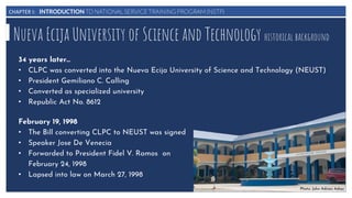 CHAPTER I: INTRODUCTION TO NATIONAL SERVICE TRAINING PROGRAM (NSTP)
Nueva Ecija University of Science and Technology historical background
34 years later…
• CLPC was converted into the Nueva Ecija University of Science and Technology (NEUST)
• President Gemiliano C. Calling
• Converted as specialized university
• Republic Act No. 8612
February 19, 1998
• The Bill converting CLPC to NEUST was signed
• Speaker Jose De Venecia
• Forwarded to President Fidel V. Ramos on
February 24, 1998
• Lapsed into law on March 27, 1998
Photo: John Adrian Adiaz
 