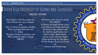 CHAPTER I: INTRODUCTION TO NATIONAL SERVICE TRAINING PROGRAM (NSTP)
Nueva Ecija University of Science and Technology
Way back in the days gone by
Our School was just a simple
one
Now it moves to greater heights
With a symbol that will ever
shine
We give a toast to mentor zeal
Who works to make a Great
NEUST
Oh here is the country's pride
The NEUST
It thrives through all the years
Let's forever be loyal and true
Oh here is the nation's call
For better youth tomorrow
Hail to dear Alma Mater
Let us work with our might
Keep achieving for the glory
Of the Nueva Ecija University
of
Science and Technology
NEUST HYMN
 
