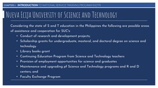 CHAPTER I: INTRODUCTION TO NATIONAL SERVICE TRAINING PROGRAM (NSTP)
Nueva Ecija University of Science and Technology
Considering the state of S and T education in the Philippines the following are possible areas
of assistance and cooperation for SUC's:
• Conduct of research and development projects;
• Scholarship grants for undergraduate, masteral, and doctoral degree on science and
technology
• Library books grant
• Continuing Education Program from Science and Technology teachers
• Provision of employment opportunities for science and graduates
• Maintenance and upgrading pf Science and Technology programs and R and D
centers; and
• Faculty Exchange Program
 