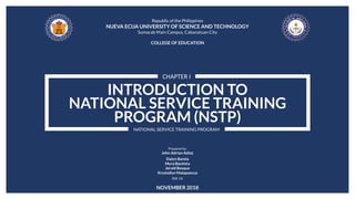 INTRODUCTION TO
NATIONAL SERVICE TRAINING
PROGRAM (NSTP)
CHAPTER I
NATIONAL SERVICE TRAINING PROGRAM
Republic of the Philippines
NUEVA ECIJA UNIVERSITY OF SCIENCE AND TECHNOLOGY
Sumacab Main Campus, Cabanatuan City
COLLEGE OF EDUCATION
Prepared by:
John Adrian Adiaz
Dalyn Barela
Myra Bautista
Jerald Bosque
Krystallyn Malapascua
BSE 1A
NOVEMBER 2018
 