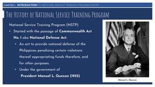 CHAPTER I: INTRODUCTION TO NATIONAL SERVICE TRAINING PROGRAM (NSTP)
The History of National Service Training Program
National Service Training Program (NSTP)
• Started with the passage of Commonwealth Act
No. 1 aka National Defense Act.
• An act to provide national defense of the
Philippines penalizing certain violations
thereof appropriating funds therefore, and
for other purposes.
• Under the government of
President Manuel L. Quezon (1935)
Manuel L. Quezon
 