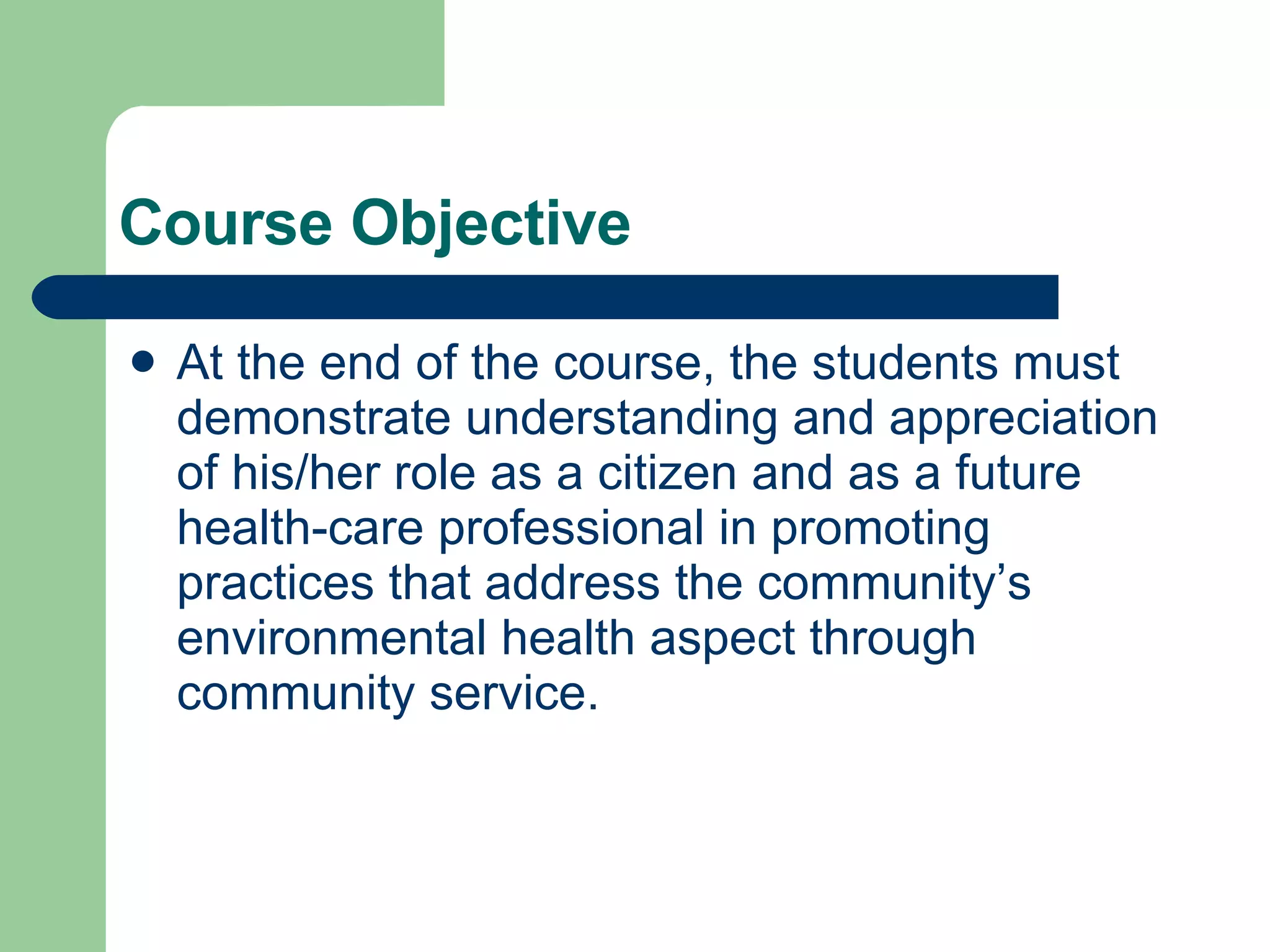 Course Objective At the end of the course, the students must demonstrate understanding and appreciation of his/her role as a citizen and as a future health-care professional in promoting practices that address the community’s environmental health aspect through community service. 