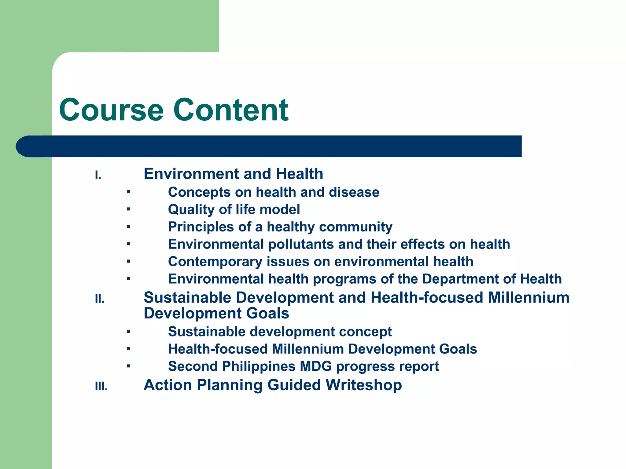 Course Content Environment and Health Concepts on health and disease Quality of life model Principles of a healthy community Environmental pollutants and their effects on health Contemporary issues on environmental health Environmental health programs of the Department of Health Sustainable Development and Health-focused Millennium Development Goals Sustainable development concept  Health-focused Millennium Development Goals Second Philippines MDG progress report Action Planning Guided Writeshop 