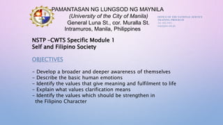 PAMANTASAN NG LUNGSOD NG MAYNILA
(University of the City of Manila)
General Luna St., cor. Muralla St.
Intramuros, Manila, Philippines
OFFICE OF THE NATIONAL SERVICE
TRAINING PROGRAM
Tel: 643-2563
nstp@plm.edu.ph
NSTP –CWTS Specific Module 1
Self and Filipino Society
OBJECTIVES
- Develop a broader and deeper awareness of themselves
- Describe the basic human emotions
- Identify the values that give meaning and fulfilment to life
- Explain what values clarification means
- Identify the values which should be strengthen in
the Filipino Character
 