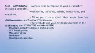 SELF – AWARENESS - Having a clear perception of your personality,
including strengths,
weaknesses, thoughts, beliefs, motivations, and
emotions.
- Allows you to understand other people, how they
perceive you,
your attitude and your responses to them in the
moment.
Self Awareness as Tool for Effectiveness
 Knowing your STRENGTHS and WEAKNESSES
 Developing intuitive decision-making skills.
 Skill Development
 Managing stress
 Motivation
 Developing Leadership
 
