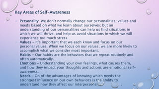 Key Areas of Self-Awareness
 Personality We don’t normally change our personalities, values and
needs based on what we learn about ourselves; but an
understanding of our personalities can help us find situations in
which we will thrive, and help us avoid situations in which we will
experience too much stress.
 Values - It’s important that we each know and focus on our
personal values. When we focus on our values, we are more likely to
accomplish what we consider most important.
 Habits - Our habits are the behaviors that we repeat routinely and
often automatically.
 Emotions - Understanding your own feelings, what causes them,
and how they impact your thoughts and actions are emotional self-
awareness.
 Needs - On of the advantages of knowing which needs the
strongest influence on our own behaviors is the ability to
understand how they affect our interpersonal relationships.
 