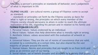 FORMATION OF VALUES:
1. Personal Values: Values endorsed by an individual.
2. Moral Values: Values that help determine what is morally right or wrong.
3. Aesthetic Values: values associated with the evaluation of artwork or
beauty.
4. Universal Values: They are the set of norms of coexistence that are valid,
accepted by a community at a certain time, but also shared by the vast
majority of people around the world.
5. Human Values: Norms and principles that are taught to us from birth and
grow as an intrinsic part of our being.
6. Social Values: set of beliefs broader and accepted by a society that shares
VALUES – a person’s principles or standards of behavior; one’s judgement
of what is important in life
FILIPINO VALUES - are cultural norms a group of Filipinos come to accept
as standard.
- standards or principles set forth by the Filipino society as basis for
what is right or wrong, the principles on which every member of the
Filipino society should persevere to attain in order to reach the ultimate
realization of his life, regarding his person and in relation to his family and
society in general.
 