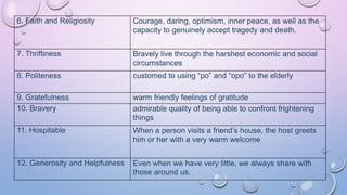 6. Faith and Religiosity Courage, daring, optimism, inner peace, as well as the
capacity to genuinely accept tragedy and death.
7. Thriftiness Bravely live through the harshest economic and social
circumstances
8. Politeness customed to using “po” and “opo” to the elderly
9. Gratefulness warm friendly feelings of gratitude
10. Bravery admirable quality of being able to confront frightening
things
11. Hospitable When a person visits a friend’s house, the host greets
him or her with a very warm welcome
12. Generosity and Helpfulness Even when we have very little, we always share with
those around us.
 