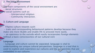 2. The Social Environment
The main components of the social environment are:
• social structures
• social systems such as:
- Interpersonal religious
- Community interaction.
3. Culture and Language
Filipino culture rewards such:
• traits and corresponding behavioural patterns develop because they
make one more likable and enable life to proceed more easily.
• an openness to the outside which easily incorporates foreign elements
without a basic consciousness of our cultural core
Language
- Language and culture cannot be separated. language is vital to
understanding our unique cultural perspectives. language is a tool that is
used to explore and experience our cultures and the perspectives that are
embedded in our cultures
 