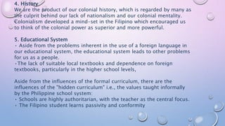 4. History
We are the product of our colonial history, which is regarded by many as
the culprit behind our lack of nationalism and our colonial mentality.
Colonialism developed a mind-set in the Filipino which encouraged us
to think of the colonial power as superior and more powerful.
5. Educational System
• Aside from the problems inherent in the use of a foreign language in
our educational system, the educational system leads to other problems
for us as a people.
•The lack of suitable local textbooks and dependence on foreign
textbooks, particularly in the higher school levels,
Aside from the influences of the formal curriculum, there are the
influences of the "hidden curriculum" i.e., the values taught informally
by the Philippine school system:
• Schools are highly authoritarian, with the teacher as the central focus.
• The Filipino student learns passivity and conformity
 