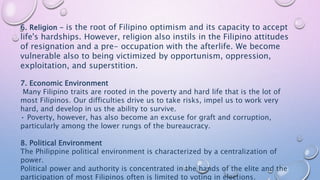 6. Religion - is the root of Filipino optimism and its capacity to accept
life's hardships. However, religion also instils in the Filipino attitudes
of resignation and a pre- occupation with the afterlife. We become
vulnerable also to being victimized by opportunism, oppression,
exploitation, and superstition.
7. Economic Environment
Many Filipino traits are rooted in the poverty and hard life that is the lot of
most Filipinos. Our difficulties drive us to take risks, impel us to work very
hard, and develop in us the ability to survive.
• Poverty, however, has also become an excuse for graft and corruption,
particularly among the lower rungs of the bureaucracy.
8. Political Environment
The Philippine political environment is characterized by a centralization of
power.
Political power and authority is concentrated in the hands of the elite and the
participation of most Filipinos often is limited to voting in elections.
 