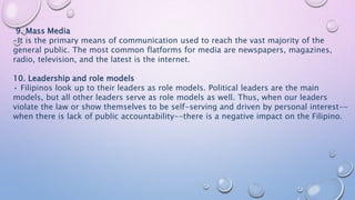 9. Mass Media
-It is the primary means of communication used to reach the vast majority of the
general public. The most common flatforms for media are newspapers, magazines,
radio, television, and the latest is the internet.
10. Leadership and role models
• Filipinos look up to their leaders as role models. Political leaders are the main
models, but all other leaders serve as role models as well. Thus, when our leaders
violate the law or show themselves to be self-serving and driven by personal interest--
when there is lack of public accountability--there is a negative impact on the Filipino.
 