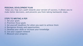 PERSONAL DEVELOPMENT PLAN
helps you map out a path towards your version of success, it allows you to
make better decisions, and prevents you from taking backwards steps.
STEPS TO WRITING A PDP:
1. Set your goals
2. Prioritize those goals
3. Set yourself deadlines for when you want to achieve them
4. Recognize threats and opportunities
5. Develop your skills or increase your knowledge
6. Use your support network
7. Measure your progress
 