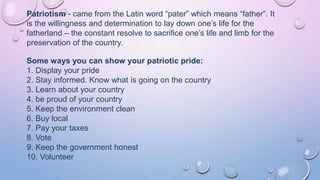 Patriotism - came from the Latin word “pater” which means “father”. It
is the willingness and determination to lay down one’s life for the
fatherland – the constant resolve to sacrifice one’s life and limb for the
preservation of the country.
Some ways you can show your patriotic pride:
1. Display your pride
2. Stay informed. Know what is going on the country
3. Learn about your country
4. be proud of your country
5. Keep the environment clean
6. Buy local
7. Pay your taxes
8. Vote
9. Keep the government honest
10. Volunteer
 