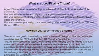 What is a good Filipino Citizen?
A good Filipino citizen is one who plays an active and intelligent role as a member of the
community.
One who fulfills his duties and obligation to the government and society.
One who possesses the traits of respectfulness, courtesy and selflessness for parents and
elders and for others.
One who observes punctuality, promptness, and good moral conduct. ( by Coloma, T.M. and
Herrera, M.M.)
How can you become good citizens?
You can become good citizens by living in accordance with the good citizenship values we
can derive from the PREAMBLE of the 1987 Philippine Constitution:
“We, the sovereign Filipino people, imploring the aid of Almighty God, in order to build a just
and humane society, and establish a Government that shall embody our ideals and
aspirations, promote the common good, conserve and develop our patrimony, and secure to
ourselves and our posterity, the blessings of independence and democracy under the rule of
law and a regime of truth, justice, freedom, love, equality, and peace, do ordain and
promulgate this Constitution.”
 