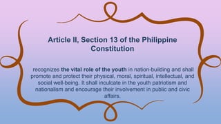 Article II, Section 13 of the Philippine
Constitution
recognizes the vital role of the youth in nation-building and shall
promote and protect their physical, moral, spiritual, intellectual, and
social well-being. It shall inculcate in the youth patriotism and
nationalism and encourage their involvement in public and civic
affairs.
 