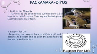 PAGKAMAKA-DIYOS
1. Faith in the Almighty
- May refer to the deep-rooted submission to a divine being,
person, or belief system. Trusting and believing are two
Essential elements of faith.
2. Respect for Life
-Respecting the precept that every life is a gift and therefore
deserves to be born and be given the opportunity to show his/
Her worth to the society.
 