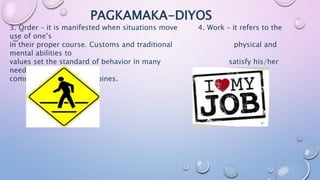 PAGKAMAKA-DIYOS
3. Order – it is manifested when situations move 4. Work – it refers to the
use of one’s
in their proper course. Customs and traditional physical and
mental abilities to
values set the standard of behavior in many satisfy his/her
needs.
communities in the Philippines.
 