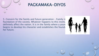 PAGKAMAKA-DIYOS
5. Concern for the family and future generation – Family is the basic
foundation of the society. Whatever happens to this institution will
definitely affect the nation. It is in the family where a young individual
begins to develop his character and establishes the foundation of his/
her future.
 