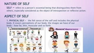 NATURE OF SELF
SELF - refers to a person’s essential being that distinguishes them from
others, especially considered as the object of introspection or reflexive action.
ASPECT OF SELF
1. PHYSICAL SELF - the felt sense of the self and includes the physical
body. It covers perceptions of our body; the images we have of our
body – how fat, thin, muscular and so forth.
 