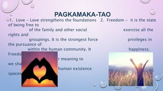 PAGKAMAKA-TAO
1. Love - Love strengthens the foundations 2. Freedom - it is the state
of being free to
of the family and other social exercise all the
rights and
groupings. It is the strongest force privileges in
the pursuance of
within the human community. It happiness.
Freedom is not
provides deeper meaning to absolute since
we share social
the purpose of human existence and physical
spaces with other
people.
 