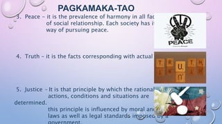PAGKAMAKA-TAO
3. Peace - it is the prevalence of harmony in all facets
of social relationship. Each society has its own
way of pursuing peace.
4. Truth – it is the facts corresponding with actual events
5. Justice – It is that principle by which the rationality of
actions, conditions and situations are
determined.
this principle is influenced by moral and natural
laws as well as legal standards imposed by a
 