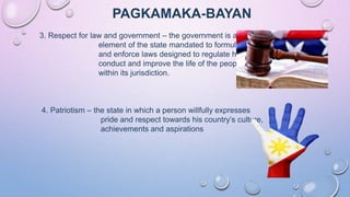 PAGKAMAKA-BAYAN
3. Respect for law and government – the government is an
element of the state mandated to formulate
and enforce laws designed to regulate human
conduct and improve the life of the people
within its jurisdiction.
4. Patriotism – the state in which a person willfully expresses
pride and respect towards his country’s culture,
achievements and aspirations
 