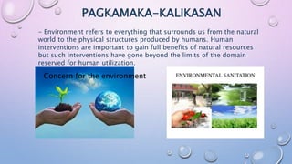 PAGKAMAKA-KALIKASAN
- Environment refers to everything that surrounds us from the natural
world to the physical structures produced by humans. Human
interventions are important to gain full benefits of natural resources
but such interventions have gone beyond the limits of the domain
reserved for human utilization.
Concern for the environment
 