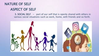NATURE OF SELF
ASPECT OF SELF
3. SOCIAL SELF - part of our self that is openly shared with others in
various social situations such as work, home, with friends and so forth.
 