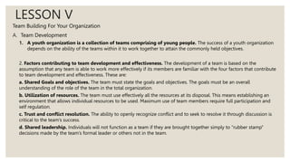 LESSON V
Team Building For Your Organization
A. Team Development
1. A youth organization is a collection of teams comprising of young people. The success of a youth organization
depends on the ability of the teams within it to work together to attain the commonly held objectives.
2. Factors contributing to team development and effectiveness. The development of a team is based on the
assumption that any team is able to work more effectively if its members are familiar with the four factors that contribute
to team development and effectiveness. These are:
a. Shared Goals and objectives. The team must state the goals and objectives. The goals must be an overall
understanding of the role of the team in the total organization.
b. Utilization of resources. The team must use effectively all the resources at its disposal. This means establishing an
environment that allows individual resources to be used. Maximum use of team members require full participation and
self regulation.
c. Trust and conflict resolution. The ability to openly recognize conflict and to seek to resolve it through discussion is
critical to the team’s success.
d. Shared leadership. Individuals will not function as a team if they are brought together simply to “rubber stamp”
decisions made by the team’s formal leader or others not in the team.
 
