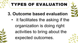 TYPES OF EVALUATION
3. Outcome based evaluation
• it facilitates the asking if the
organization is doing right
activities to bring about the
expected outcomes.
 