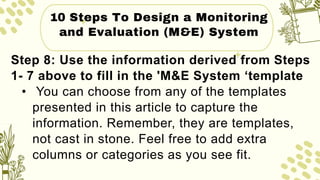 10 Steps To Design a Monitoring
and Evaluation (M&E) System
Step 8: Use the information derived from Steps
1- 7 above to fill in the 'M&E System ‘template
• You can choose from any of the templates
presented in this article to capture the
information. Remember, they are templates,
not cast in stone. Feel free to add extra
columns or categories as you see fit.
 