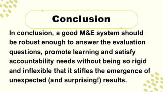 In conclusion, a good M&E system should
be robust enough to answer the evaluation
questions, promote learning and satisfy
accountability needs without being so rigid
and inflexible that it stifles the emergence of
unexpected (and surprising!) results.
Conclusion
 