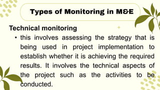 Technical monitoring
• this involves assessing the strategy that is
being used in project implementation to
establish whether it is achieving the required
results. It involves the technical aspects of
the project such as the activities to be
conducted.
Types of Monitoring in M&E
 