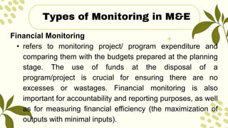 Financial Monitoring
• refers to monitoring project/ program expenditure and
comparing them with the budgets prepared at the planning
stage. The use of funds at the disposal of a
program/project is crucial for ensuring there are no
excesses or wastages. Financial monitoring is also
important for accountability and reporting purposes, as well
as for measuring financial efficiency (the maximization of
outputs with minimal inputs).
Types of Monitoring in M&E
 
