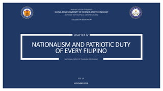 NATIONALISM AND PATRIOTIC DUTY
OF EVERY FILIPINO
CHAPTER IV
NATIONAL SERVICE TRAINING PROGRAM
Republic of the Philippines
NUEVA ECIJA UNIVERSITY OF SCIENCE AND TECHNOLOGY
Sumacab Main Campus, Cabanatuan City
COLLEGE OF EDUCATION
BSE 1A
NOVEMBER 2018
 