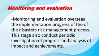 Monitoring and evaluation
-Monitoring and evaluation overseas
the implementation progress of the of
the disasters risk management process.
This stage also conduct periodic
investigation of progress and analysis of
impact and achievements.
 
