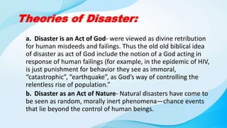 Theories of Disaster:
a. Disaster is an Act of God- were viewed as divine retribution
for human misdeeds and failings. Thus the old old biblical idea
of disaster as act of God include the notion of a God acting in
response of human failings (for example, in the epidemic of HIV,
is just punishment for behavior they see as immoral,
“catastrophic”, “earthquake”, as God’s way of controlling the
relentless rise of population.”
b. Disaster as an Act of Nature- Natural disasters have come to
be seen as random, morally inert phenomena—chance events
that lie beyond the control of human beings.
 