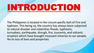 INTRODUCTION
The Philippines is located in the circum-pacific belt of Fire and
typhoon. This being so, the country has always been subjected
to natural disaster and calamities-floods, typhoons,
turnadoes, earthquake, drough, fire, tsunamis, and volcanic
eruption which have brought incessant miseries to our people.
No to loss of lives and properties
 