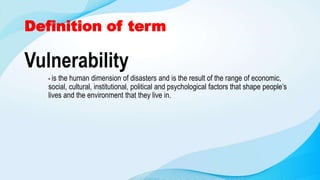 Definition of term
Vulnerability
- is the human dimension of disasters and is the result of the range of economic,
social, cultural, institutional, political and psychological factors that shape people’s
lives and the environment that they live in.
 