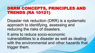 DRRM CONCEPTS, PRINCIPLES AND
TRENDS (RA 10121)
Disaster risk reduction (DRR) is a systematic
approach to identifying, assessing and
reducing the risks of disasters.
It aims to reduce socio-economic
vulnerabilities to a disaster as well as dealing
with the environmental and other hazards that
trigger them.
 