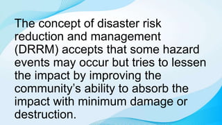 The concept of disaster risk
reduction and management
(DRRM) accepts that some hazard
events may occur but tries to lessen
the impact by improving the
community’s ability to absorb the
impact with minimum damage or
destruction.
 